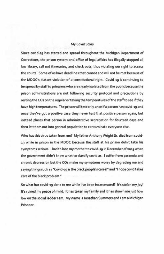 My Covid Story  Since covid-19 has strted and spread throughout the Michigan Department of Corrections,the prison system and ofice of lega affais has llegaly stopped all Taw library, cal ot itineraies, and check outs, thus violating our right to access the courts. Some of us have deadlines that canniot and will ot be met because of the MDOC’s biatant violation of a constittional right. Covid-1g s continving to bespread by saff to pisoners who are cearyisoated from the public because the prison administrations are not following security protocol and precautions by restingthe COs on the regulr o taking the temperatures of the staff o see i they. have high temperatures. The prison wiltestonly once fa person has covid-19 and ‘once they’ve got a positive case they never test that positive person again, but instead places that person in administrative segregation for fourteen days and then et them out into general population to contaminate everyone else.  Who hasthisuirustaken from me? My father Anthony WrightSr. died from covid- 25 whil in prison in the MDOC because the staff at his prison didnt take his symptoms srious. 1had o lose my motherto covid-13in Decemberf 2013 when the goverment didt know what to asify covd as. | sufer from parancia and chronic depression but the COs make my symptoms worsy by degrading me and sayingthings suchas*Covid-s9 i the black people’s cursel” and " hope covidtakes care of the black problem.*  Sowhathas covid-29 done to me while’ve been incarcerated? It stolen my joy! s ruined my peace of mind. Ithas taken my family and it has shown me just how fow onthe socialladder am. My namels Jonathan Summers and 1am  Michigan  Prisoner. 